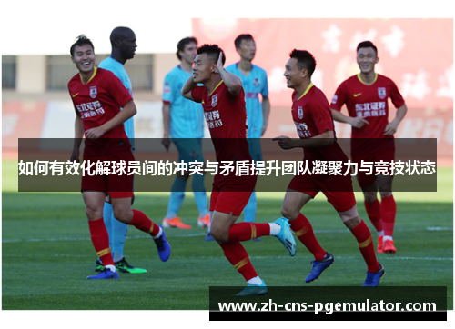 如何有效化解球员间的冲突与矛盾提升团队凝聚力与竞技状态