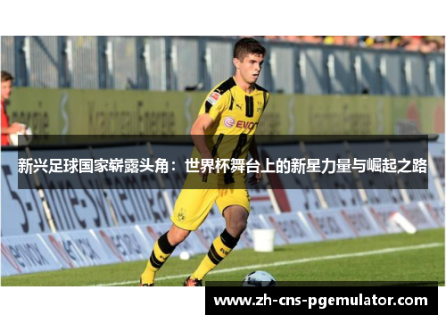 新兴足球国家崭露头角：世界杯舞台上的新星力量与崛起之路