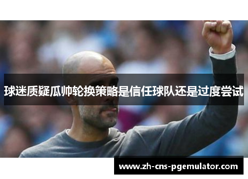 球迷质疑瓜帅轮换策略是信任球队还是过度尝试