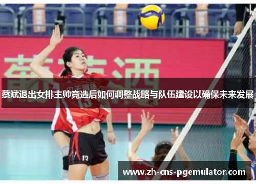 蔡斌退出女排主帅竞选后如何调整战略与队伍建设以确保未来发展 蔡斌退出女排主帅竞选后如何调整战略与队伍建设以确保未来发展